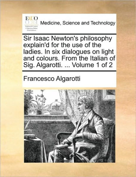 Sir Isaac Newton's Philosophy Explain'd for the Use of the Ladies. in Six Dialogues on Light and Colours. from the Italian of Sig. Algarotti. ... Volume 1 of 2