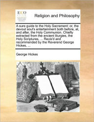 Title: A Sure Guide to the Holy Sacrament: Or, the Devout Soul's Entertainment Both Before, AT, and After, the Holy Communion. Chiefly Extracted from the Ancient Liturgies, the Holy Scriptures, ... Revis'd and Recommended by the Reverend George Hickes, ..., Author: George Hickes