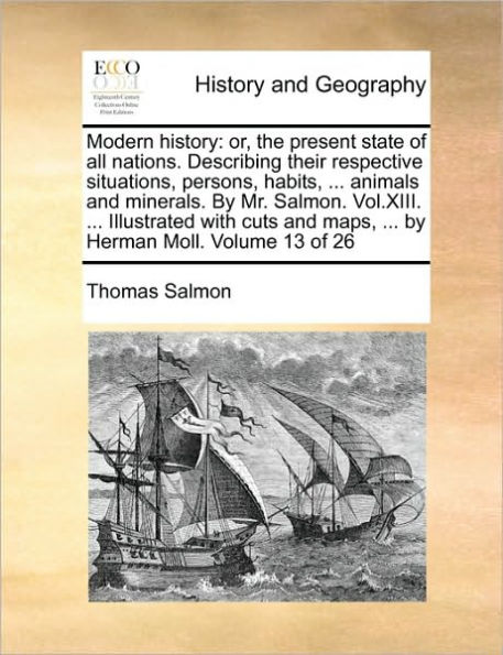 Modern history: or, the present state of all nations. Describing their respective situations, persons, habits, ... animals and minerals. By Mr. Salmon. Vol.XIII. ... Illustrated with cuts and maps, ... by Herman Moll. Volume 13 of 26