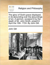 Title: The Glory of God's Grace Displayed, in Its Abounding Over the Aboundings of Sin. a Sermon, Occasion'd by the Death of Mr. John Smith, Preach'd April the 15th. 1724. by John Gill., Author: John Gill