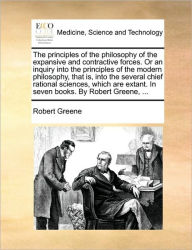 Title: The principles of the philosophy of the expansive and contractive forces. Or an inquiry into the principles of the modern philosophy, that is, into the several chief rational sciences, which are extant. In seven books. By Robert Greene, ..., Author: Robert Greene