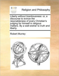Title: Liberty without licentiousness: or, a discourse to evince the resonableness of every Christian's judging for himself in religous matters. By a well-wisher to truth and liberty., Author: Robert Murrey