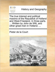 Title: The true interest and political maxims of the Republick of Holland and West-Friesland. In three parts. ... Written by John de Witt, and other great men in Holland. ..., Author: Pieter De La Court