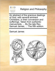 Title: An Abstract of the Gracious Dealings of God, with Several Eminent Christians, in Their Conversion and Sufferings. Taken from Authentic Manuscripts, ... by the Late REV. Samuel James, ... the Fifth Edition., Author: Samuel James