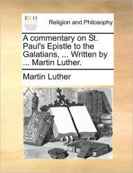 Title: A Commentary on St. Paul's Epistle to the Galatians, ... Written by ... Martin Luther., Author: Martin Luther