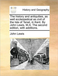 Title: The History and Antiquities, as Well Ecclesiastical as Civil of the Isle of Tenet, in Kent. by John Lewis, M.A. the Second Edition, with Additions., Author: John Lewis