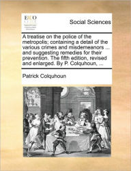 Title: A treatise on the police of the metropolis; containing a detail of the various crimes and misdemeanors ... and suggesting remedies for their prevention. The fifth edition, revised and enlarged. By P. Colquhoun, ..., Author: Patrick Colquhoun