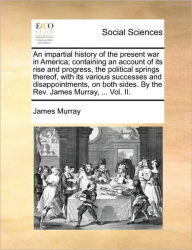 Title: An impartial history of the present war in America; containing an account of its rise and progress, the political springs thereof, with its various successes and disappointments, on both sides. By the Rev. James Murray, ... Vol. II., Author: James Murray