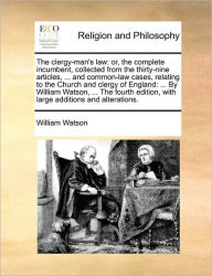 Title: The clergy-man's law: or, the complete incumbent, collected from the thirty-nine articles, ... and common-law cases, relating to the Church and clergy of England: ... By William Watson, ... The fourth edition, with large additions and alterations., Author: William Watson Sir