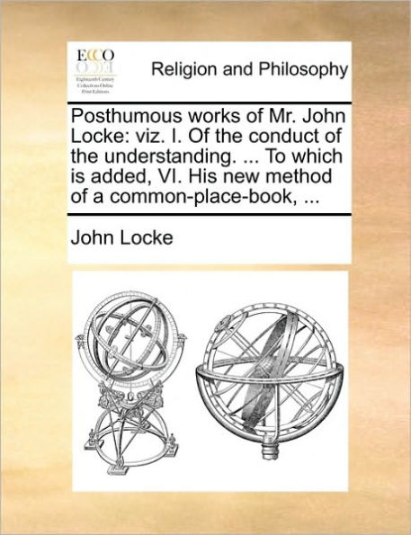 Posthumous Works of Mr. John Locke: Viz. I. of the Conduct of the Understanding. ... to Which Is Added, VI. His New Method of a Common-Place-Book, ...