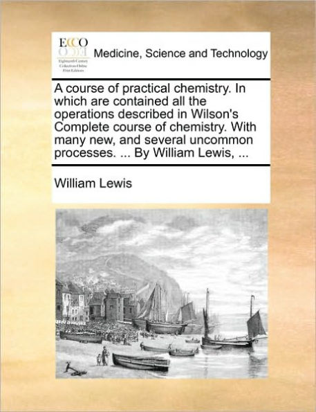 A Course of Practical Chemistry. Which Are Contained All the Operations Described Wilson's Complete with Many New, and Several Uncommon Processes. ... by William Lewis,