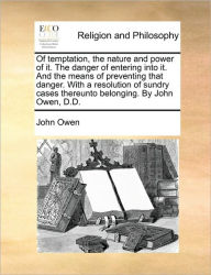 Title: Of Temptation, the Nature and Power of It. the Danger of Entering Into It. and the Means of Preventing That Danger. with a Resolution of Sundry Cases Thereunto Belonging. by John Owen, D.D., Author: John Owen