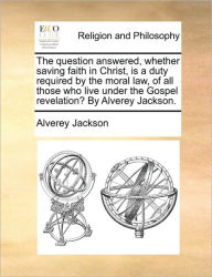 Title: The Question Answered, Whether Saving Faith in Christ, Is a Duty Required by the Moral Law, of All Those Who Live Under the Gospel Revelation? by Alverey Jackson., Author: Alverey Jackson