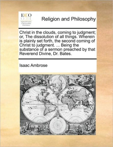 Christ the Clouds, Coming to Judgment; Or, Dissolution of All Things. Wherein Is Plainly Set Forth, Second Judgment. ... Being Substance a Sermon Preached by That Reverend Divine, Dr. Bates.