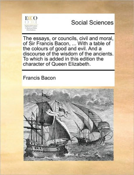 The Essays, or Councils, Civil and Moral, of Sir Francis Bacon, ... with a Table of the Colours of Good and Evil. and a Discourse of the Wisdom of the Ancients. to Which Is Added in This Edition the Character of Queen Elizabeth.