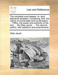 Title: The compleat court-keeper: or, land steward's assistant. Containing, first, the nature of courts-leets and courts-baron; ... Fifthly, the power and authority of the lord, ... By Giles Jacob, ... The second edition, with additions and amendments., Author: Giles Jacob