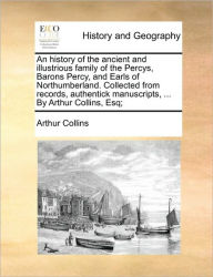 Title: An History of the Ancient and Illustrious Family of the Percys, Barons Percy, and Earls of Northumberland. Collected from Records, Authentick Manuscripts, ... by Arthur Collins, Esq;, Author: Arthur Collins