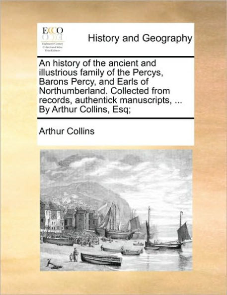 An History of the Ancient and Illustrious Family Percys, Barons Percy, Earls Northumberland. Collected from Records, Authentick Manuscripts, ... by Arthur Collins, Esq;
