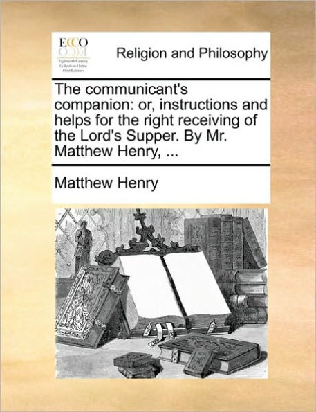 the Communicant's Companion: Or, Instructions and Helps for Right Receiving of Lord's Supper. by Mr. Matthew Henry, ...