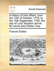 Title: A History of Irish Affairs, from the 12th of October, 1779, to the 15th September, 1782, the Day of Lord Temple's Arrival. by Rancis [Sic] Dobbs, Esq., Author: Francis Dobbs
