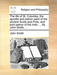 Title: The Life of St. Columba, the Apostle and Patron Saint of the Ancient Scots and Picts, and Joint Patron of the Irish; ... by John Smith, ..., Author: John Smith