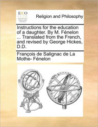 Title: Instructions for the Education of a Daughter. by M. Fï¿½nelon ... Translated from the French, and Revised by George Hickes, D.D., Author: Francois De Salignac Fenelon