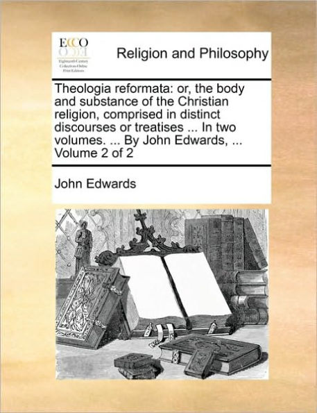 Theologia reformata: or, the body and substance of the Christian religion, comprised in distinct discourses or treatises ... In two volumes. ... By John Edwards, ... Volume 2 of 2