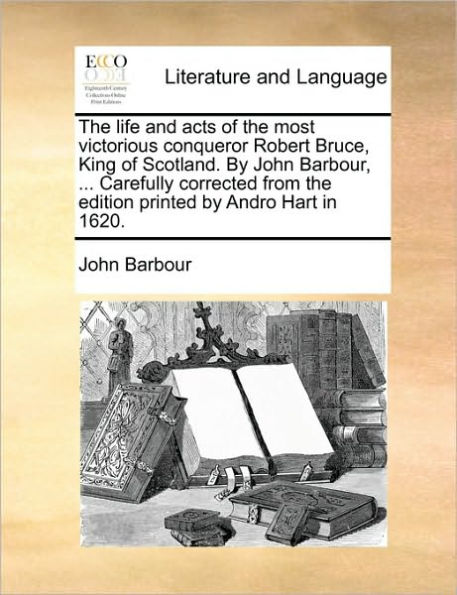 the Life and Acts of Most Victorious Conqueror Robert Bruce, King Scotland. by John Barbour, ... Carefully Corrected from Edition Printed Andro Hart 1620.