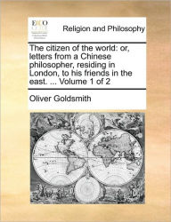 Title: The Citizen of the World: Or, Letters from a Chinese Philosopher, Residing in London, to His Friends in the East. ... Volume 1 of 2, Author: Oliver Goldsmith