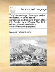 Title: Tully's Two Essays of Old Age, and of Friendship. with His Stoical Paradoxes, and Scipio's Dream. Done Into English by Mr. Parker. the Third Edition, Carefully Revis'd and Corrected by the Translator., Author: Marcus Tullius Cicero