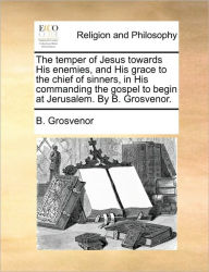 Title: The temper of Jesus towards His enemies, and His grace to the chief of sinners, in His commanding the gospel to begin at Jerusalem. By B. Grosvenor., Author: B Grosvenor