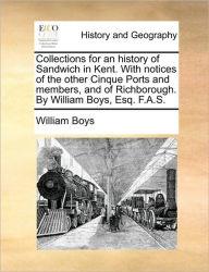 Title: Collections for an history of Sandwich in Kent. With notices of the other Cinque Ports and members, and of Richborough. By William Boys, Esq. F.A.S., Author: William Boys