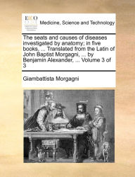 Title: The seats and causes of diseases investigated by anatomy; in five books, ... Translated from the Latin of John Baptist Morgagni, ... by Benjamin Alexander, ... Volume 3 of 3, Author: Giambattista Morgagni