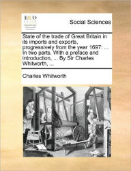 Title: State of the Trade of Great Britain in Its Imports and Exports, Progressively from the Year 1697: ... in Two Parts. with a Preface and Introduction, ... by Sir Charles Whitworth, ..., Author: Charles Whitworth