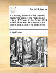 Title: A Summary Account of the Present Flourishing State of the Respectable Colony of Tobago, in the British West Indies. Illustrated with a Map of the Island, and a Plan of Its Settlement, ..., Author: John Fowler