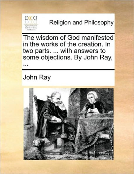 the Wisdom of God Manifested Works Creation. Two Parts. ... with Answers to Some Objections. by John Ray,