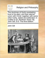 Title: The Doctrines of God's Everlasting Love to His Elect, and Their Eternal Union with Christ: Together with Some Other Truths, Stated and Defended. in a Letter to Dr. Abraham Taylor. by John Gill, D.D. the Third Edition., Author: John Gill