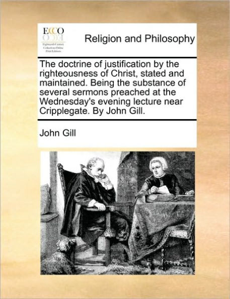 the Doctrine of Justification by Righteousness Christ, Stated and Maintained. Being Substance Several Sermons Preached at Wednesday's Evening Lecture Near Cripplegate. John Gill.