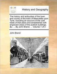 Title: The history and antiquities of the town and county of the town of Newcastle upon Tyne, including an account of the coal trade of that place and embellished with engraved views of the publick buildings, &c. ... By John Brand, ... Volume 1 of 2, Author: John Brand