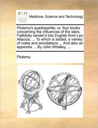 Title: Ptolemy's Quadripartite; Or, Four Books Concerning the Influences of the Stars. Faithfully Render'd Into English from Leo Allacius, ... to Which Is Added, a Variety of Notes and Annotations ... and Also an Appendix ... by John Whalley, ..., Author: Ptolemy