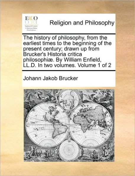 The history of philosophy, from the earliest times to the beginning of the present century; drawn up from Brucker's Historia critica philosophiÃ¯Â¿Â½. By William Enfield, LL.D. In two volumes. Volume 1 of 2