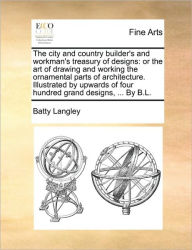 Title: The City and Country Builder's and Workman's Treasury of Designs: Or the Art of Drawing and Working the Ornamental Parts of Architecture. Illustrated by Upwards of Four Hundred Grand Designs, ... by B.L., Author: Batty Langley