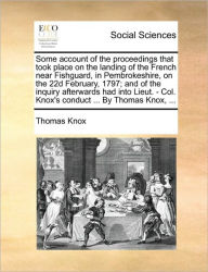 Title: Some Account of the Proceedings That Took Place on the Landing of the French Near Fishguard, in Pembrokeshire, on the 22d February, 1797; And of the Inquiry Afterwards Had Into Lieut. - Col. Knox's Conduct ... by Thomas Knox, ..., Author: Thomas Knox