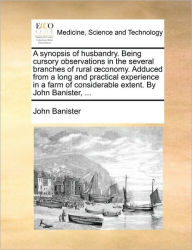 Title: A synopsis of husbandry. Being cursory observations in the several branches of rural oeconomy. Adduced from a long and practical experience in a farm of considerable extent. By John Banister, ..., Author: John Banister