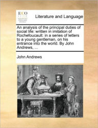 Title: An Analysis of the Principal Duties of Social Life: Written in Imitation of Rochefoucault: In a Series of Letters to a Young Gentleman, on His Entrance Into the World. by John Andrews, ..., Author: John Andrews Mria