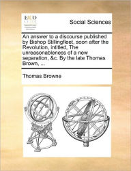Title: An Answer to a Discourse Published by Bishop Stillingfleet, Soon After the Revolution, Intitled, the Unreasonableness of a New Separation, &C. by the Late Thomas Brown, ..., Author: Thomas Browne Sir