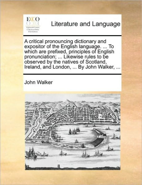 A critical pronouncing dictionary and expositor of the English language. ... to which are prefixed, principles pronunciation; Likewise rules be observed By natives Scotland, Ireland, London, John Walker,