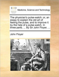 Title: The Physician's Pulse-Watch; Or, an Essay to Explain the Old Art of Feeling the Pulse, and to Improve It by the Help of a Pulse-Watch. in Three Parts. ... by Sir John Floyer, ..., Author: John Floyer