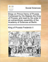 Title: Elogy on Prince Henry of Prussia. Composed by His Majesty the King of Prussia; And Read by His Order in an Extraordinary Assembly of the Academy of Sciences at Berlin., Author: King of Prussia Frederick II