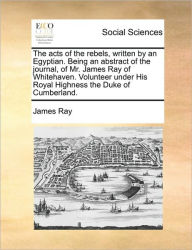 Title: The Acts of the Rebels, Written by an Egyptian. Being an Abstract of the Journal, of Mr. James Ray of Whitehaven. Volunteer Under His Royal Highness the Duke of Cumberland., Author: James Ray